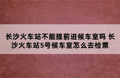 长沙火车站不能提前进候车室吗 长沙火车站5号候车室怎么去检票